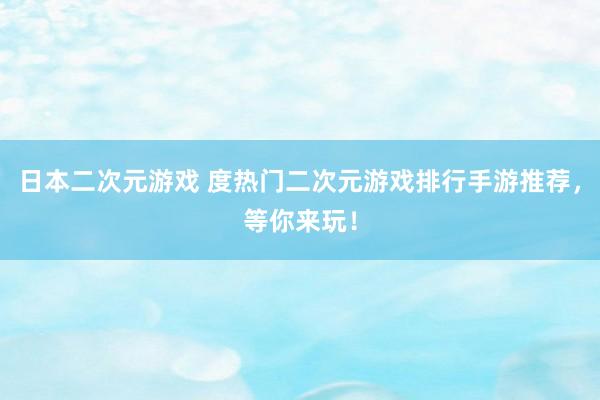 日本二次元游戏 度热门二次元游戏排行手游推荐，等你来玩！