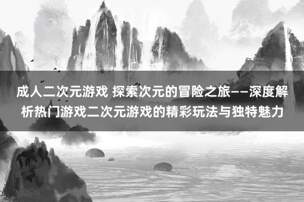 成人二次元游戏 探索次元的冒险之旅——深度解析热门游戏二次元游戏的精彩玩法与独特魅力