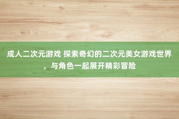 成人二次元游戏 探索奇幻的二次元美女游戏世界，与角色一起展开精彩冒险