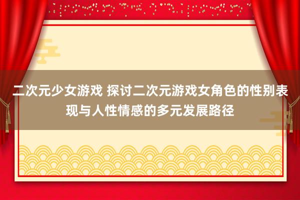二次元少女游戏 探讨二次元游戏女角色的性别表现与人性情感的多元发展路径
