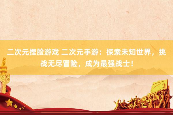 二次元捏脸游戏 二次元手游：探索未知世界，挑战无尽冒险，成为最强战士！