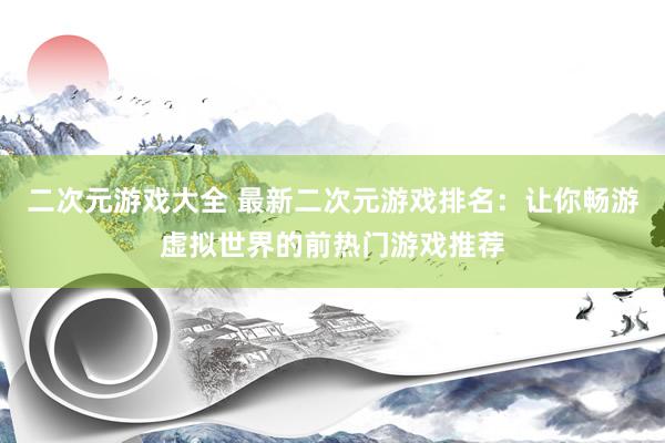 二次元游戏大全 最新二次元游戏排名：让你畅游虚拟世界的前热门游戏推荐
