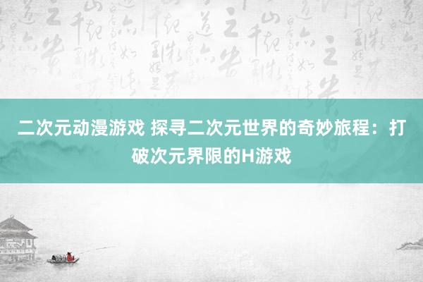 二次元动漫游戏 探寻二次元世界的奇妙旅程：打破次元界限的H游戏