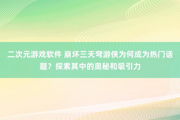 二次元游戏软件 崩坏三天穹游侠为何成为热门话题？探索其中的奥秘和吸引力