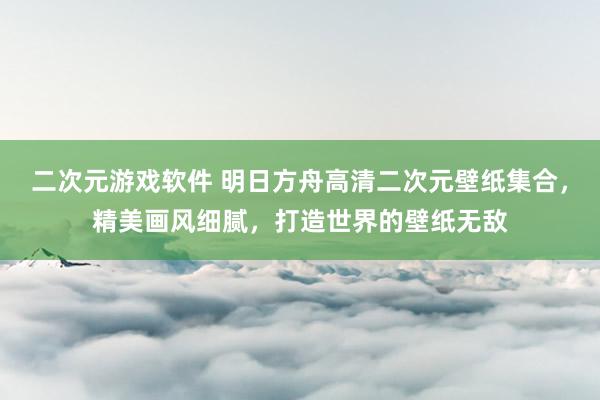 二次元游戏软件 明日方舟高清二次元壁纸集合，精美画风细腻，打造世界的壁纸无敌