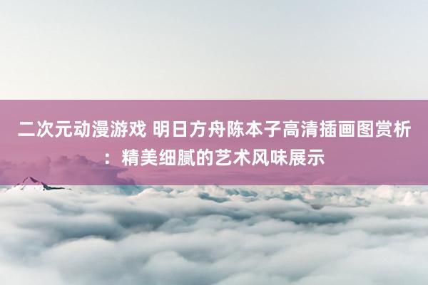 二次元动漫游戏 明日方舟陈本子高清插画图赏析：精美细腻的艺术风味展示