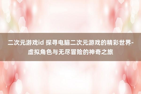 二次元游戏id 探寻电脑二次元游戏的精彩世界-虚拟角色与无尽冒险的神奇之旅