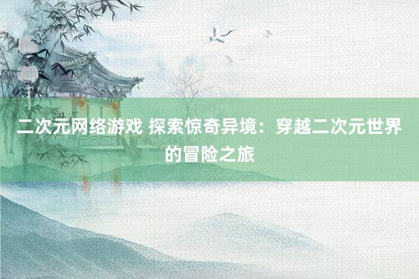 二次元网络游戏 探索惊奇异境：穿越二次元世界的冒险之旅