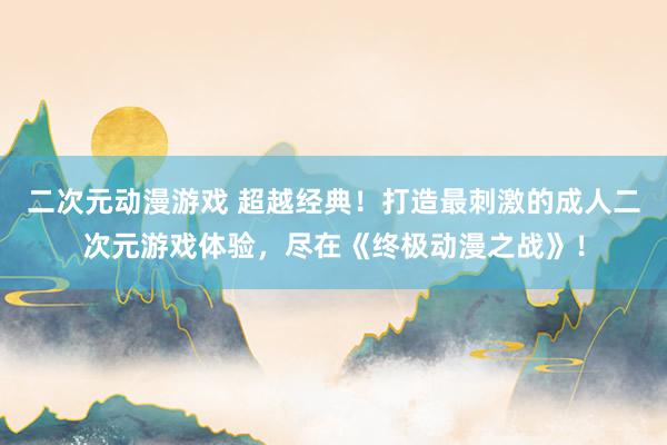 二次元动漫游戏 超越经典！打造最刺激的成人二次元游戏体验，尽在《终极动漫之战》！