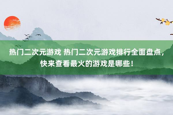 热门二次元游戏 热门二次元游戏排行全面盘点，快来查看最火的游戏是哪些！