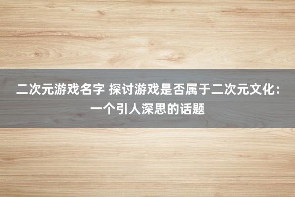 二次元游戏名字 探讨游戏是否属于二次元文化：一个引人深思的话题