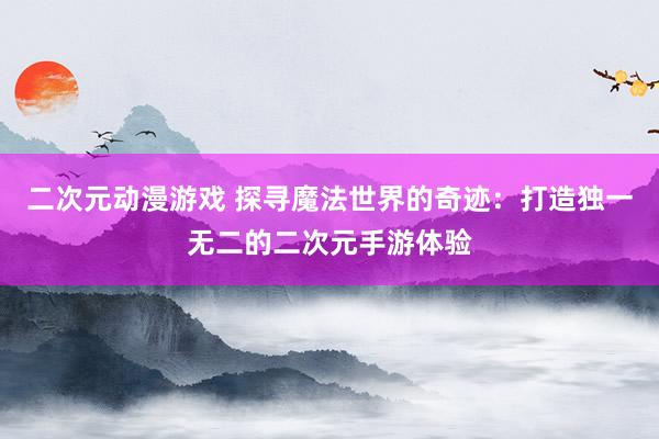 二次元动漫游戏 探寻魔法世界的奇迹：打造独一无二的二次元手游体验