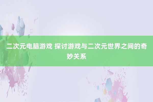 二次元电脑游戏 探讨游戏与二次元世界之间的奇妙关系