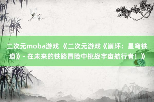 二次元moba游戏 《二次元游戏《崩坏：星穹铁道》- 在未来的铁路冒险中挑战宇宙航行者！》