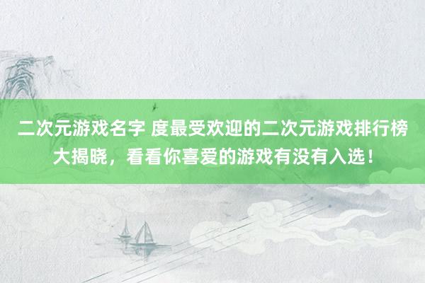 二次元游戏名字 度最受欢迎的二次元游戏排行榜大揭晓，看看你喜爱的游戏有没有入选！