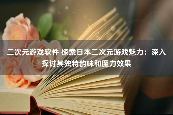 二次元游戏软件 探索日本二次元游戏魅力：深入探讨其独特韵味和魔力效果