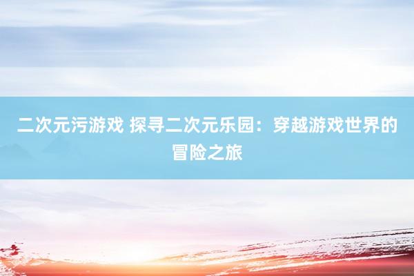二次元污游戏 探寻二次元乐园：穿越游戏世界的冒险之旅