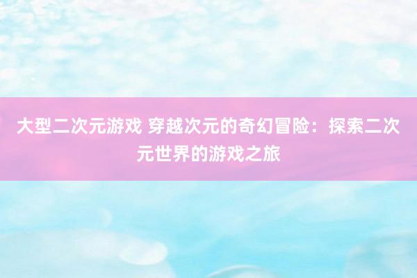 大型二次元游戏 穿越次元的奇幻冒险：探索二次元世界的游戏之旅