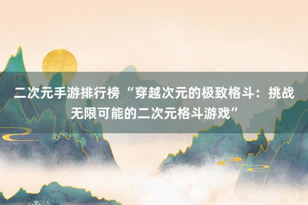 二次元手游排行榜 “穿越次元的极致格斗：挑战无限可能的二次元格斗游戏”