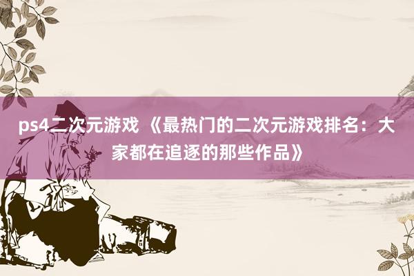 ps4二次元游戏 《最热门的二次元游戏排名：大家都在追逐的那些作品》