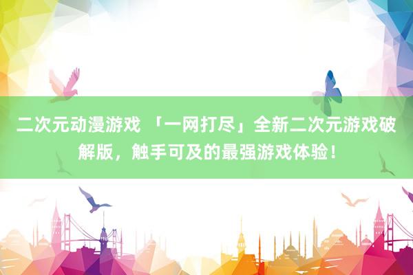 二次元动漫游戏 「一网打尽」全新二次元游戏破解版，触手可及的最强游戏体验！