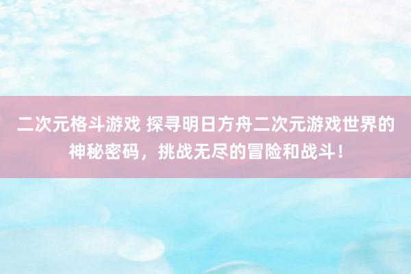 二次元格斗游戏 探寻明日方舟二次元游戏世界的神秘密码，挑战无尽的冒险和战斗！