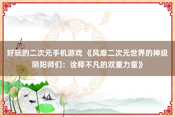 好玩的二次元手机游戏 《风靡二次元世界的神级阴阳师们：诠释不凡的双重力量》