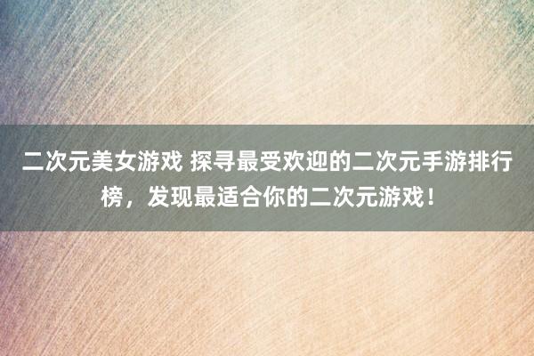 二次元美女游戏 探寻最受欢迎的二次元手游排行榜，发现最适合你的二次元游戏！