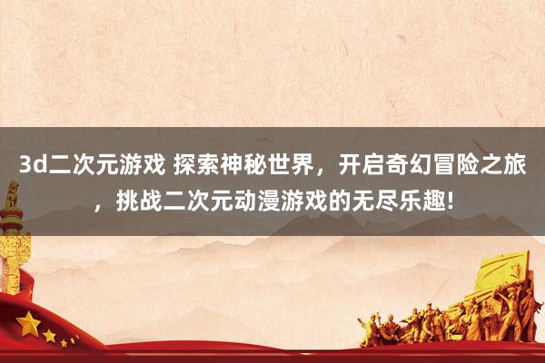 3d二次元游戏 探索神秘世界，开启奇幻冒险之旅，挑战二次元动漫游戏的无尽乐趣!