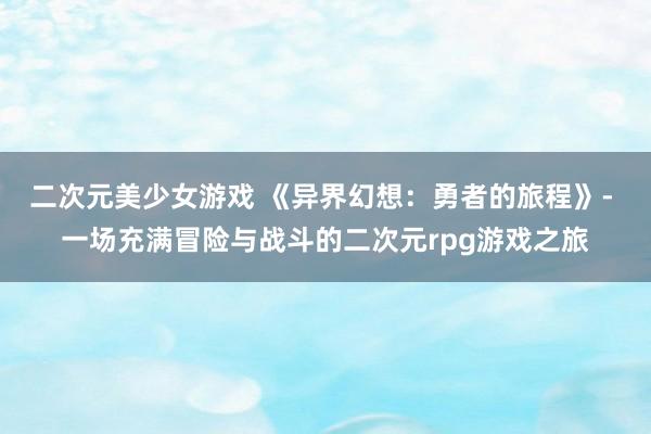 二次元美少女游戏 《异界幻想：勇者的旅程》- 一场充满冒险与战斗的二次元rpg游戏之旅