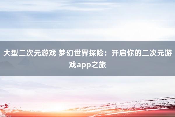 大型二次元游戏 梦幻世界探险：开启你的二次元游戏app之旅
