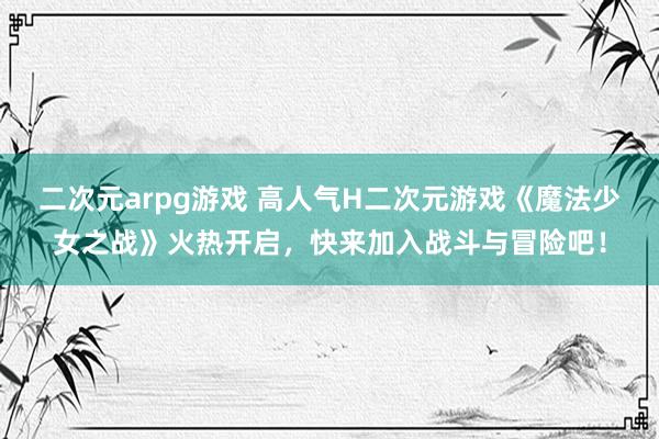 二次元arpg游戏 高人气H二次元游戏《魔法少女之战》火热开启，快来加入战斗与冒险吧！