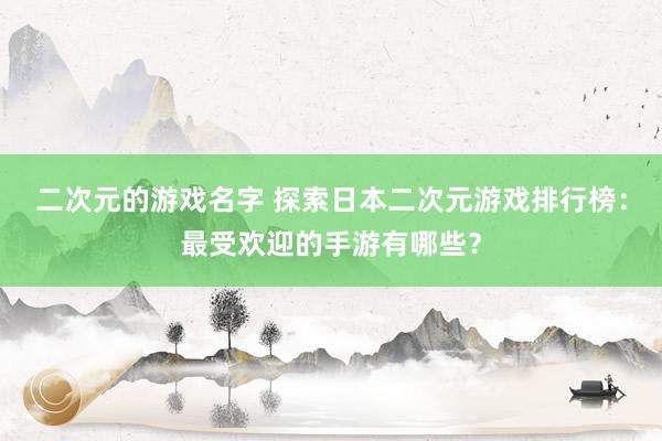 二次元的游戏名字 探索日本二次元游戏排行榜：最受欢迎的手游有哪些？