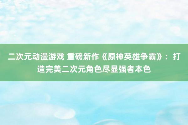 二次元动漫游戏 重磅新作《原神英雄争霸》：打造完美二次元角色尽显强者本色