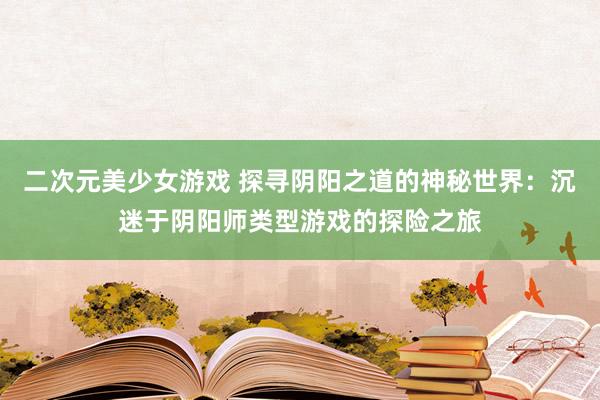 二次元美少女游戏 探寻阴阳之道的神秘世界：沉迷于阴阳师类型游戏的探险之旅