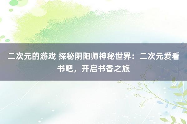 二次元的游戏 探秘阴阳师神秘世界：二次元爱看书吧，开启书香之旅