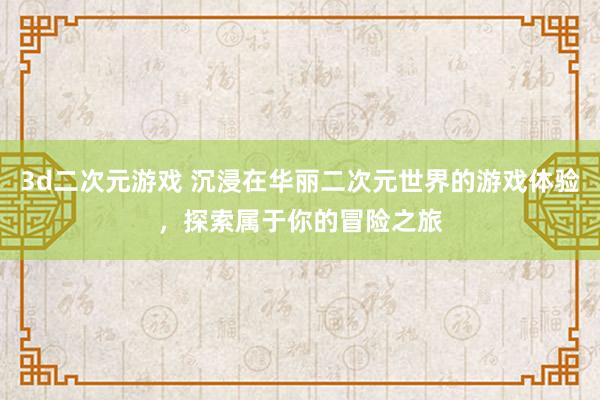 3d二次元游戏 沉浸在华丽二次元世界的游戏体验，探索属于你的冒险之旅