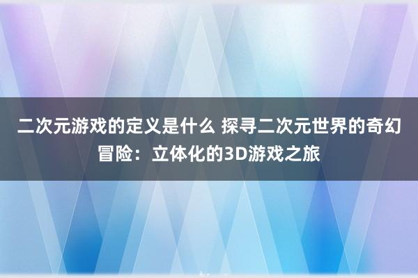 二次元游戏的定义是什么 探寻二次元世界的奇幻冒险：立体化的3D游戏之旅
