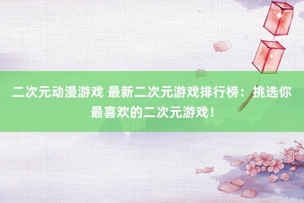 二次元动漫游戏 最新二次元游戏排行榜：挑选你最喜欢的二次元游戏！