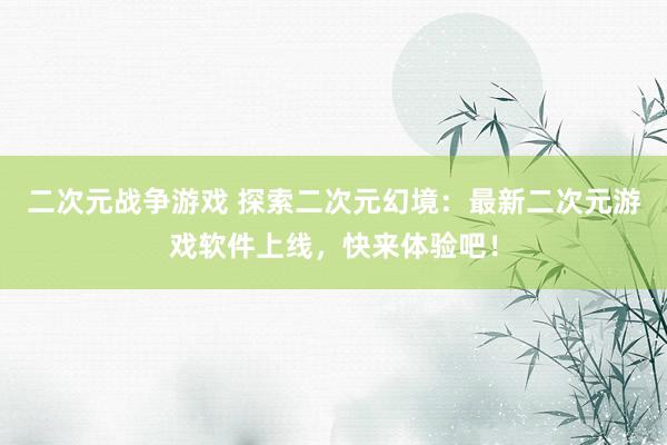 二次元战争游戏 探索二次元幻境：最新二次元游戏软件上线，快来体验吧！