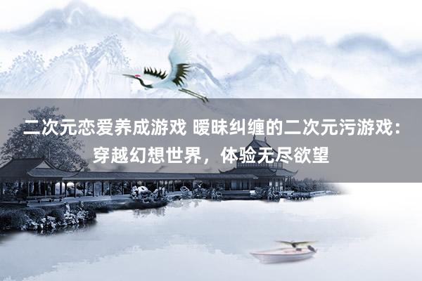 二次元恋爱养成游戏 暧昧纠缠的二次元污游戏：穿越幻想世界，体验无尽欲望