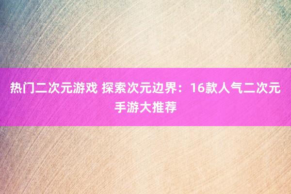 热门二次元游戏 探索次元边界：16款人气二次元手游大推荐