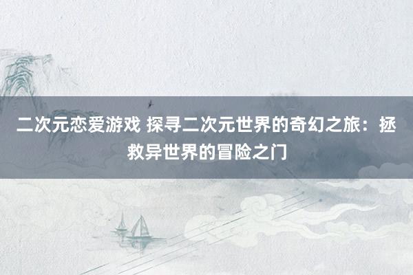 二次元恋爱游戏 探寻二次元世界的奇幻之旅：拯救异世界的冒险之门