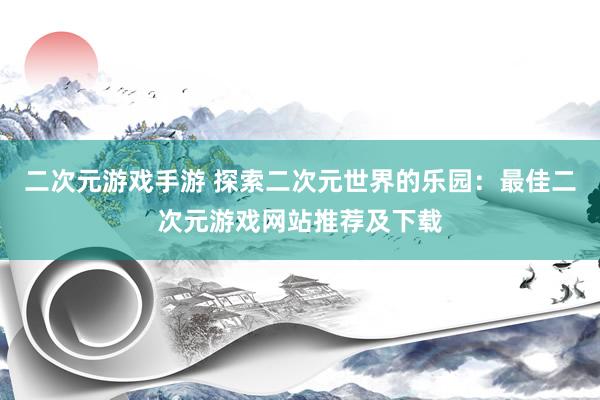 二次元游戏手游 探索二次元世界的乐园：最佳二次元游戏网站推荐及下载