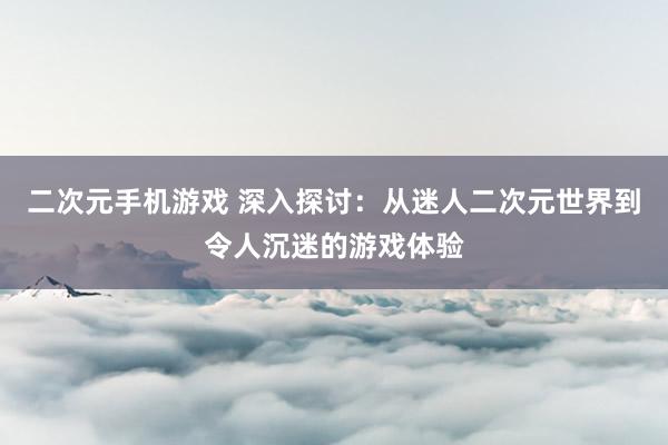 二次元手机游戏 深入探讨：从迷人二次元世界到令人沉迷的游戏体验