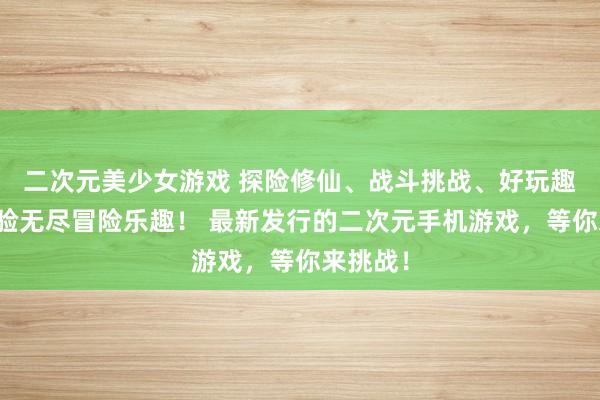 二次元美少女游戏 探险修仙、战斗挑战、好玩趣味，体验无尽冒险乐趣！ 最新发行的二次元手机游戏，等你来挑战！