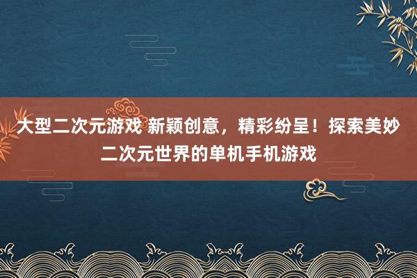 大型二次元游戏 新颖创意，精彩纷呈！探索美妙二次元世界的单机手机游戏