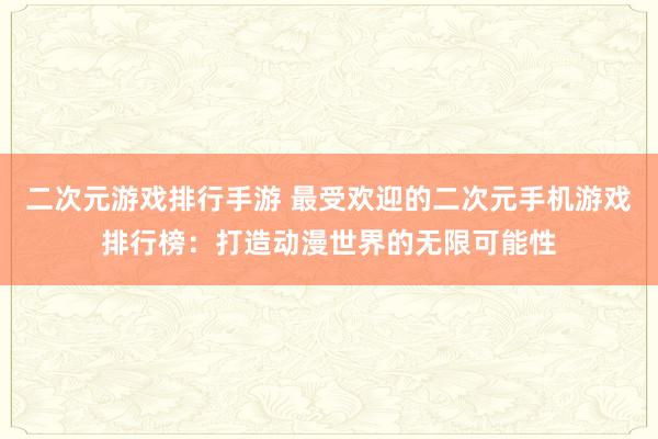 二次元游戏排行手游 最受欢迎的二次元手机游戏排行榜：打造动漫世界的无限可能性