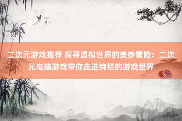 二次元游戏推荐 探寻虚拟世界的美妙冒险：二次元电脑游戏带你走进绚烂的游戏世界