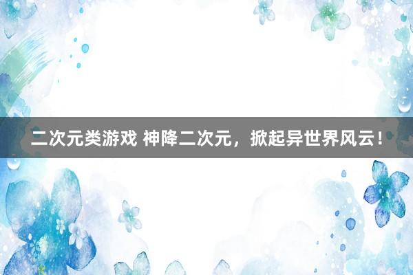 二次元类游戏 神降二次元，掀起异世界风云！
